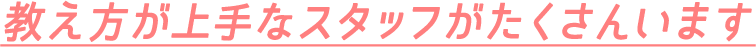 教え方が上手なスタッフがたくさんいます